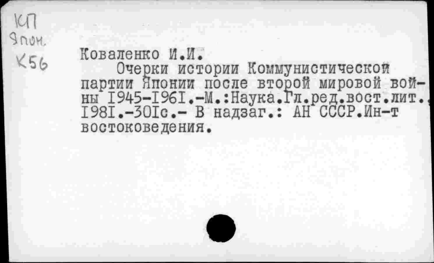 ﻿\сп %ои.
<5$
Коваленко И.И.
Очерки истории Коммунистической партии Японии после второй мировой войны 1945-1961.-М.:Наука.Гл.ред.вост.лит. 1981.-301с.- В надзаг.: АН СССР.Ин-т востоковедения.